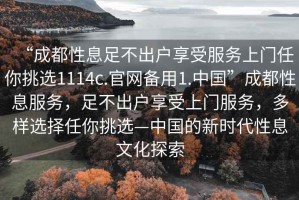 “成都性息足不出戶(hù)享受服務(wù)上門(mén)任你挑選1114c.官網(wǎng)備用1.中國”成都性息服務(wù)，足不出戶(hù)享受上門(mén)服務(wù)，多樣選擇任你挑選—中國的新時(shí)代性息文化探索