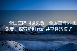 “全國空降同城免費”全國空降同城免費，探索新時(shí)代的共享經(jīng)濟模式