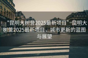 “昆明大樹(shù)營(yíng)2025最新項目”昆明大樹(shù)營(yíng)2025最新項目，城市更新的藍圖與展望