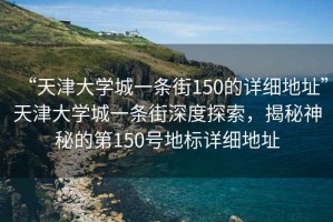 “天津大學(xué)城一條街150的詳細地址”天津大學(xué)城一條街深度探索，揭秘神秘的第150號地標詳細地址