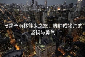 張馨予雨林徒步之旅，腳腫成豬蹄的堅韌與勇氣