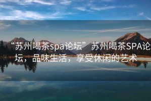 “蘇州喝茶spa論壇”蘇州喝茶SPA論壇，品味生活，享受休閑的藝術(shù)