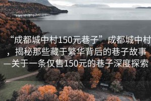 “成都城中村150元巷子”成都城中村，揭秘那些藏于繁華背后的巷子故事—關(guān)于一條僅售150元的巷子深度探索