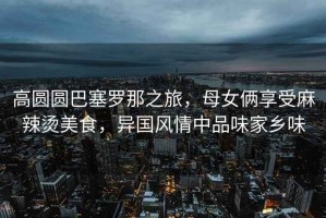 高圓圓巴塞羅那之旅，母女倆享受麻辣燙美食，異國風(fēng)情中品味家鄉味