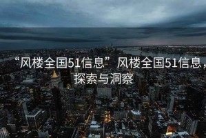“風(fēng)樓全國51信息”風(fēng)樓全國51信息，探索與洞察