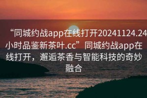 “同城約戰app在線(xiàn)打開(kāi)20241124.24小時(shí)品鑒新茶葉.cc”同城約戰app在線(xiàn)打開(kāi)，邂逅茶香與智能科技的奇妙融合