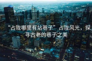 “占隴哪里有站巷子”占隴風(fēng)光，探尋古老的巷子之美