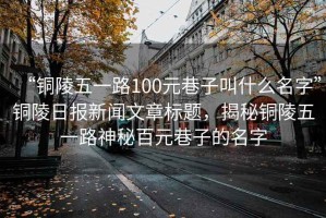 “銅陵五一路100元巷子叫什么名字”銅陵日報新聞文章標題，揭秘銅陵五一路神秘百元巷子的名字