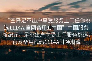 “空降足不出戶(hù)享受服務(wù)上門(mén)任你挑選1114A.官網(wǎng)備用1.中國”中國服務(wù)新紀元，足不出戶(hù)享受上門(mén)服務(wù)挑選，官網(wǎng)備用代碼1114A引領(lǐng)潮流
