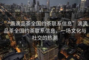“滴滴品茶全國約茶聯(lián)系信息”滴滴品茶全國約茶聯(lián)系信息，一場(chǎng)文化與社交的熱潮