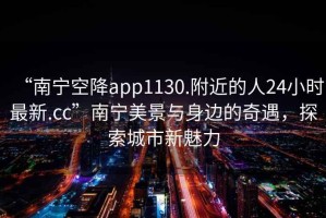 “南寧空降app1130.附近的人24小時(shí)最新.cc”南寧美景與身邊的奇遇，探索城市新魅力