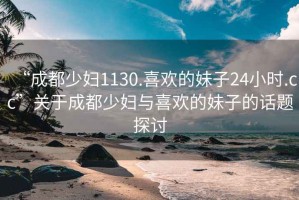 “成都少婦1130.喜歡的妹子24小時(shí).cc”關(guān)于成都少婦與喜歡的妹子的話(huà)題探討