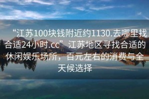 “江蘇100塊錢(qián)附近約1130.去哪里找合適24小時(shí).cc”江蘇地區尋找合適的休閑娛樂(lè )場(chǎng)所，百元左右的消費與全天候選擇