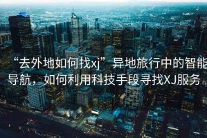 “去外地如何找xj”異地旅行中的智能導航，如何利用科技手段尋找XJ服務(wù)