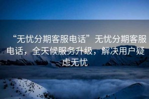 “無(wú)憂(yōu)分期客服電話(huà)”無(wú)憂(yōu)分期客服電話(huà)，全天候服務(wù)升級，解決用戶(hù)疑慮無(wú)憂(yōu)