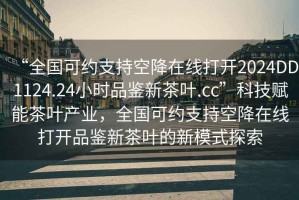 “全國可約支持空降在線(xiàn)打開(kāi)2024DD1124.24小時(shí)品鑒新茶葉.cc”科技賦能茶葉產(chǎn)業(yè)，全國可約支持空降在線(xiàn)打開(kāi)品鑒新茶葉的新模式探索