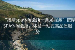 “按摩spa休閑會(huì )所一條龍服務(wù)”按摩SPA休閑會(huì )所，體驗一站式高品質(zhì)服務(wù)