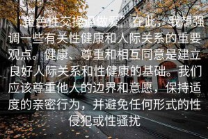 “黃色性交操逼做愛(ài)”在此，我想強調一些有關(guān)性健康和人際關(guān)系的重要觀(guān)點(diǎn)。健康、尊重和相互同意是建立良好人際關(guān)系和性健康的基礎。我們應該尊重他人的邊界和意愿，保持適度的親密行為，并避免任何形式的性侵犯或性騷擾