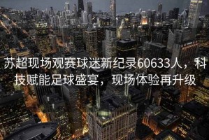 蘇超現場(chǎng)觀(guān)賽球迷新紀錄60633人，科技賦能足球盛宴，現場(chǎng)體驗再升級