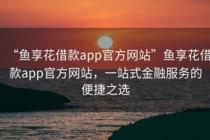 “魚(yú)享花借款app官方網(wǎng)站”魚(yú)享花借款app官方網(wǎng)站，一站式金融服務(wù)的便捷之選