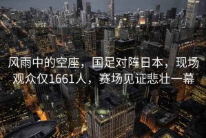 風(fēng)雨中的空座，國足對陣日本，現場(chǎng)觀(guān)眾僅1661人，賽場(chǎng)見(jiàn)證悲壯一幕