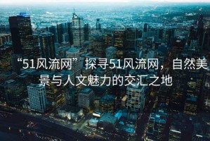 “51風(fēng)流網(wǎng)”探尋51風(fēng)流網(wǎng)，自然美景與人文魅力的交匯之地
