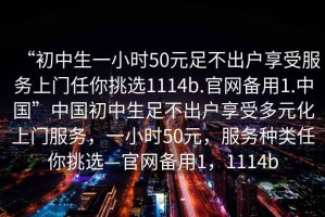 “初中生一小時(shí)50元足不出戶(hù)享受服務(wù)上門(mén)任你挑選1114b.官網(wǎng)備用1.中國”中國初中生足不出戶(hù)享受多元化上門(mén)服務(wù)，一小時(shí)50元，服務(wù)種類(lèi)任你挑選—官網(wǎng)備用1，1114b
