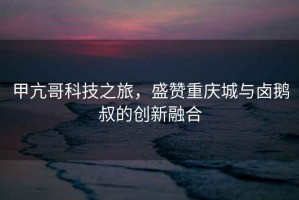 甲亢哥科技之旅，盛贊重慶城與鹵鵝叔的創(chuàng  )新融合