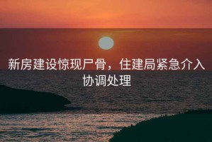 新房建設驚現尸骨，住建局緊急介入協(xié)調處理