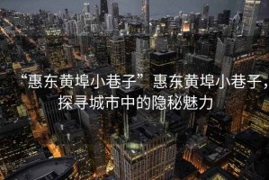 “惠東黃埠小巷子”惠東黃埠小巷子，探尋城市中的隱秘魅力