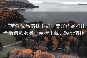 “美洋優(yōu)品借錢(qián)下載”美洋優(yōu)品推出全新借款服務(wù)，便捷下載，輕松借錢(qián)
