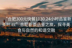 “合肥300元快餐1130.24小時(shí)品鑒新茶葉.cc”合肥新茶品鑒之旅，探尋美食與自然的和諧交融