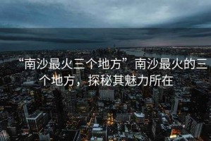 “南沙最火三個(gè)地方”南沙最火的三個(gè)地方，探秘其魅力所在