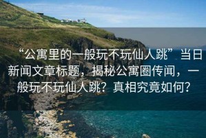 “公寓里的一般玩不玩仙人跳”當日新聞文章標題，揭秘公寓圈傳聞，一般玩不玩仙人跳？真相究竟如何？