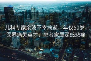 兒科專(zhuān)家余波不幸病逝，年僅50歲，醫界痛失英才，患者家屬深感悲痛