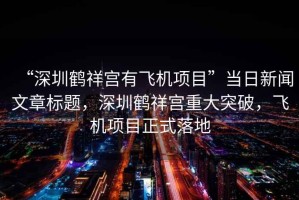“深圳鶴祥宮有飛機項目”當日新聞文章標題，深圳鶴祥宮重大突破，飛機項目正式落地