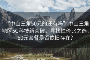 “中山三角50元的還有嗎”中山三角地區5G科技新突破，尋找性?xún)r(jià)比之選，50元套餐是否依舊存在？