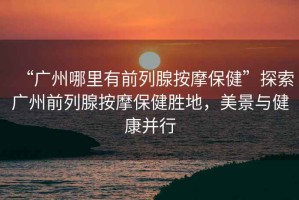 “廣州哪里有前列腺按摩保健”探索廣州前列腺按摩保健勝地，美景與健康并行