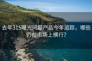 去年315曝光問(wèn)題產(chǎn)品今年追蹤，哪些仍在市場(chǎng)上橫行？