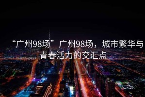 “廣州98場(chǎng)”廣州98場(chǎng)，城市繁華與青春活力的交匯點(diǎn)