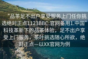 “品茶足不出戶(hù)享受服務(wù)上門(mén)任你挑選絕對正點(diǎn)1123BBC.官網(wǎng)備用1.中國”科技革新下的品茶體驗，足不出戶(hù)享受上門(mén)服務(wù)，茶葉挑選隨心所欲，絕對正點(diǎn)—以XX官網(wǎng)為例