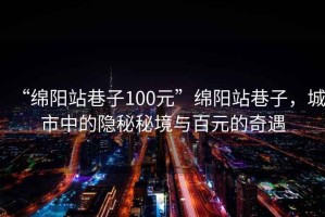 “綿陽(yáng)站巷子100元”綿陽(yáng)站巷子，城市中的隱秘秘境與百元的奇遇