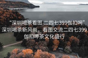 “深圳喝茶看圖 二四七399伽扣呺”深圳喝茶新風(fēng)尚，看圖交流二四七399伽扣呷茶文化盛行