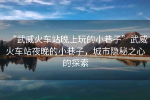 “武威火車(chē)站晚上玩的小巷子”武威火車(chē)站夜晚的小巷子，城市隱秘之心的探索