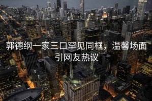 郭德綱一家三口罕見(jiàn)同框，溫馨場(chǎng)面引網(wǎng)友熱議
