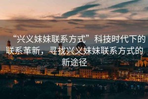 “興義妹妹聯(lián)系方式”科技時(shí)代下的聯(lián)系革新，尋找興義妹妹聯(lián)系方式的新途徑