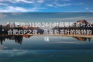 “合肥約p1130.24小時(shí)品鑒新茶葉.cc”合肥約P之夜，品鑒新茶葉的獨特韻味