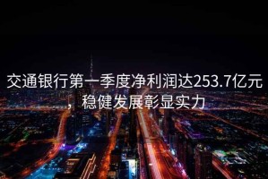交通銀行第一季度凈利潤達253.7億元，穩健發(fā)展彰顯實(shí)力