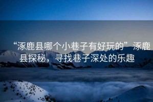 “涿鹿縣哪個(gè)小巷子有好玩的”涿鹿縣探秘，尋找巷子深處的樂(lè )趣