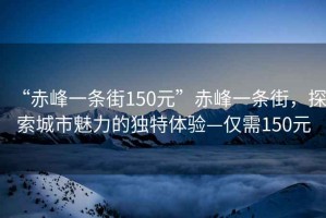 “赤峰一條街150元”赤峰一條街，探索城市魅力的獨特體驗—僅需150元
